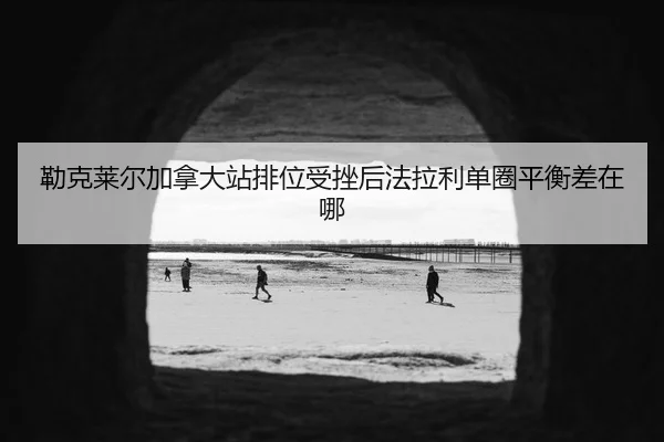 勒克莱尔加拿大站排位受挫后法拉利单圈平衡差在哪