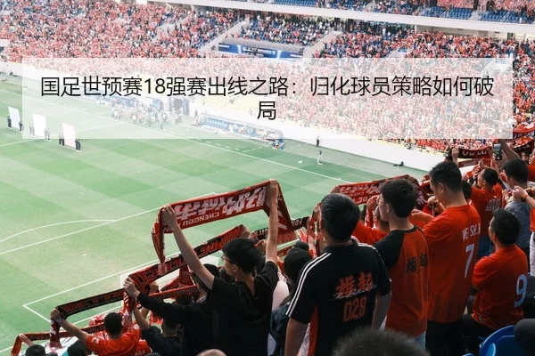 国足世预赛18强赛出线之路：归化球员策略如何破局