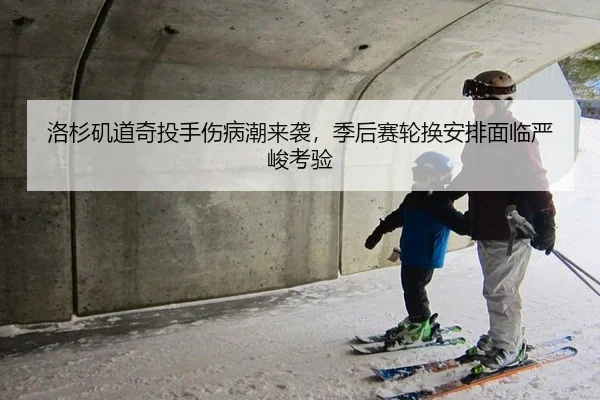 洛杉矶道奇投手伤病潮来袭，季后赛轮换安排面临严峻考验